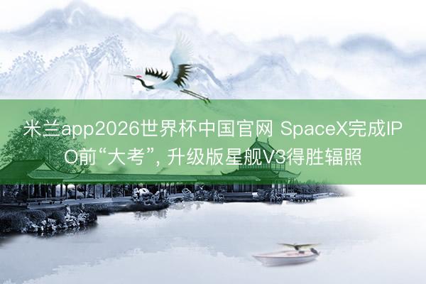 米兰app2026世界杯中国官网 SpaceX完成IPO前“大考”, 升级版星舰V3得胜辐照