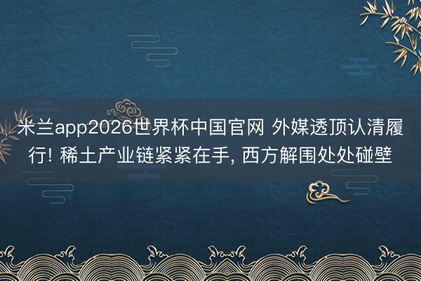 米兰app2026世界杯中国官网 外媒透顶认清履行! 稀土产业链紧紧在手, 西方解围处处碰壁