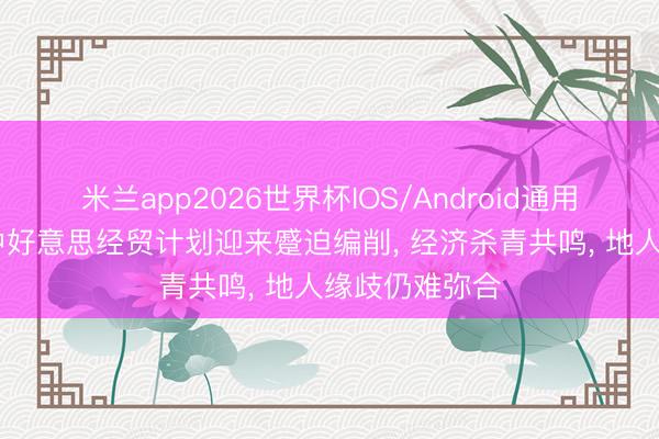 米兰app2026世界杯IOS/Android通用手机版下载 中好意思经贸计划迎来蹙迫编削, 经济杀青共鸣, 地人缘歧仍难弥合