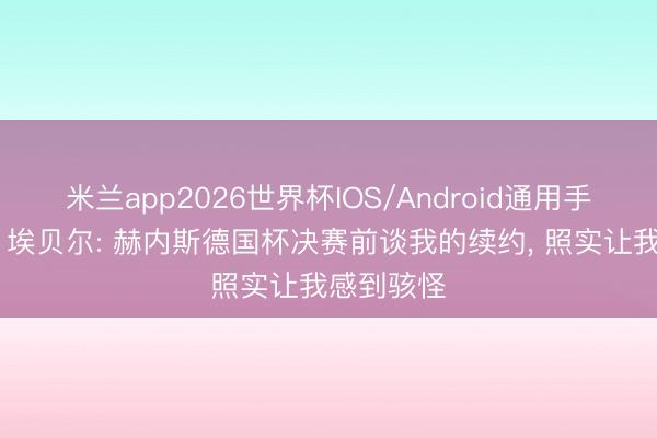 米兰app2026世界杯IOS/Android通用手机版下载 埃贝尔: 赫内斯德国杯决赛前谈我的续约, 照实让我感到骇怪