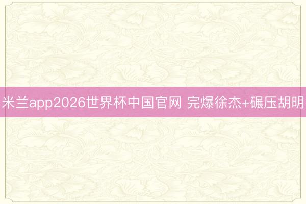 米兰app2026世界杯中国官网 完爆徐杰+碾压胡明