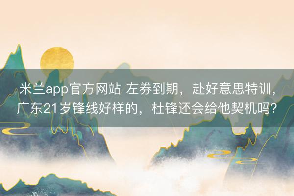 米兰app官方网站 左券到期，赴好意思特训，广东21岁锋线好样的，杜锋还会给他契机吗？