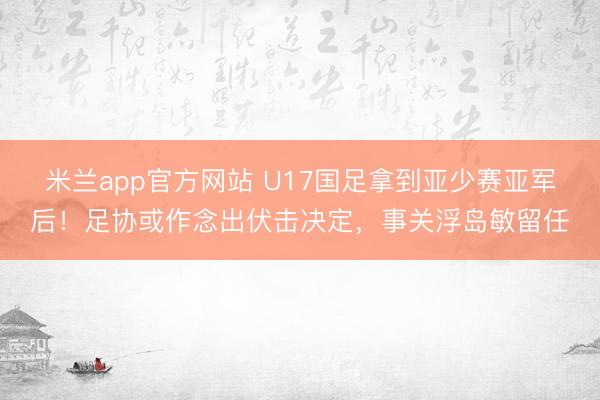 米兰app官方网站 U17国足拿到亚少赛亚军后！足协或作念出伏击决定，事关浮岛敏留任