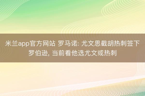 米兰app官方网站 罗马诺: 尤文思截胡热刺签下罗伯逊, 当前看他选尤文或热刺