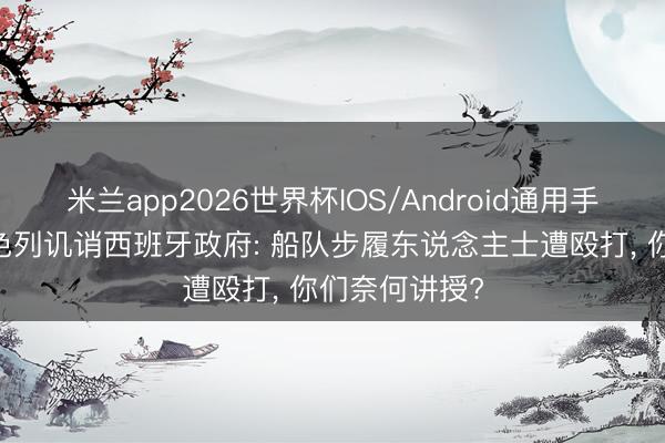 米兰app2026世界杯IOS/Android通用手机版下载 以色列讥诮西班牙政府: 船队步履东说念主士遭殴打, 你们奈何讲授?