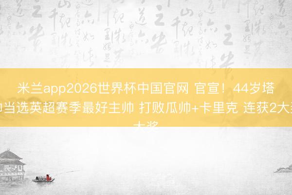 米兰app2026世界杯中国官网 官宣！44岁塔帅当选英超赛季最好主帅 打败瓜帅+卡里克 连获2大奖