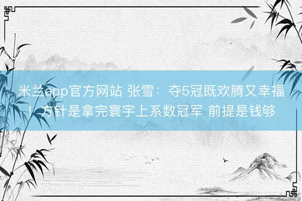 米兰app官方网站 张雪:夺5冠既欢腾又幸福!方针是拿完寰宇上系数冠军 前提是钱够