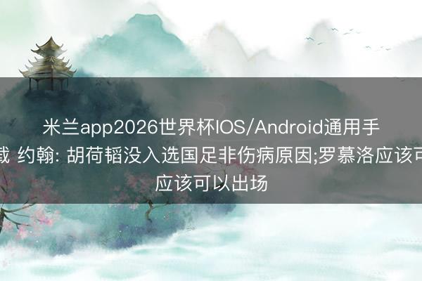 米兰app2026世界杯IOS/Android通用手机版下载 约翰: 胡荷韬没入选国足非伤病原因;罗慕洛应该可以出场