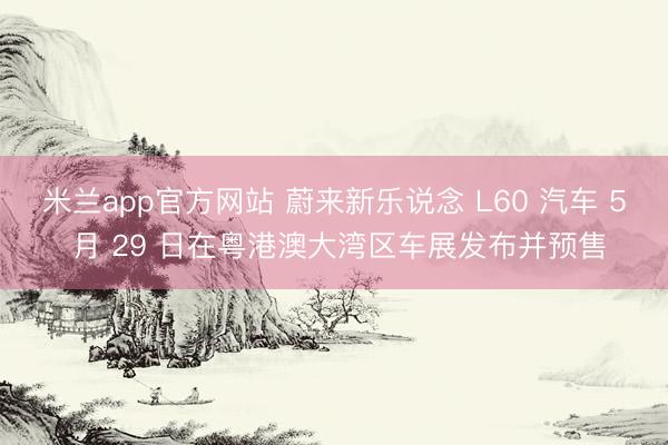 米兰app官方网站 蔚来新乐说念 L60 汽车 5 月 29 日在粤港澳大湾区车展发布并预售