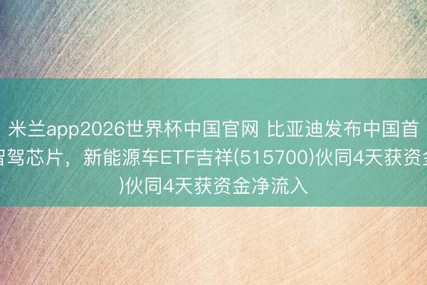 米兰app2026世界杯中国官网 比亚迪发布中国首款4nm智驾芯片，新能源车ETF吉祥(515700)伙同4天获资金净流入
