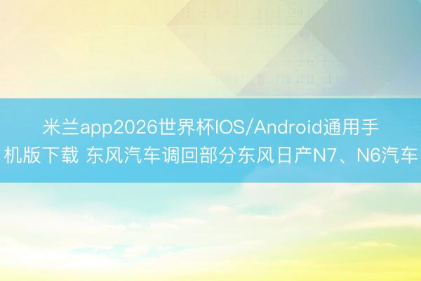 米兰app2026世界杯IOS/Android通用手机版下载 东风汽车调回部分东风日产N7、N6汽车