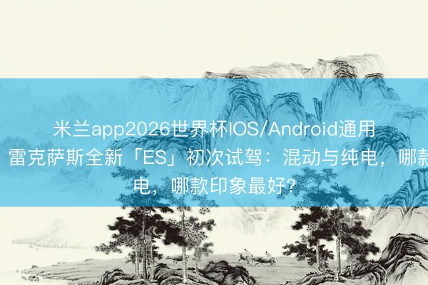 米兰app2026世界杯IOS/Android通用手机版下载 雷克萨斯全新「ES」初次试驾：混动与纯电，哪款印象最好?