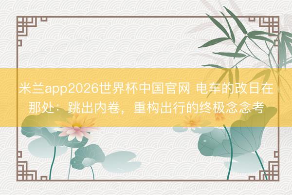 米兰app2026世界杯中国官网 电车的改日在那处：跳出内卷，重构出行的终极念念考