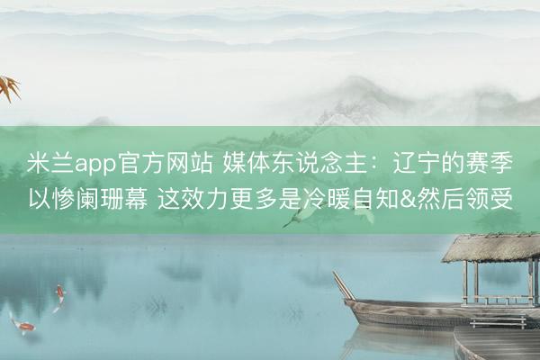 米兰app官方网站 媒体东说念主：辽宁的赛季以惨阑珊幕 这效力更多是冷暖自知&然后领受