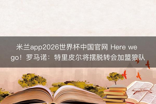 米兰app2026世界杯中国官网 Here we go！罗马诺：特里皮尔将摆脱转会加盟狼队