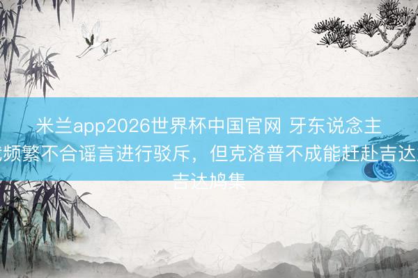 米兰app2026世界杯中国官网 牙东说念主：我频繁不合谣言进行驳斥，但克洛普不成能赶赴吉达鸠集