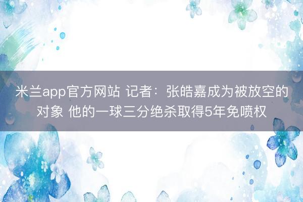 米兰app官方网站 记者：张皓嘉成为被放空的对象 他的一球三分绝杀取得5年免喷权