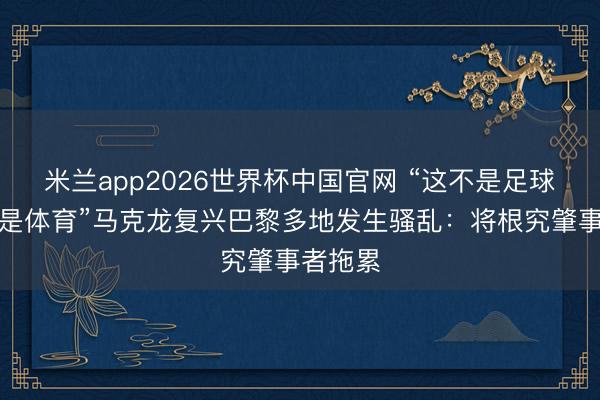 米兰app2026世界杯中国官网 “这不是足球，这不是体育”马克龙复兴巴黎多地发生骚乱：将根究肇事者拖累