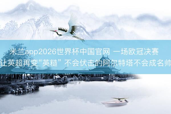 米兰app2026世界杯中国官网 一场欧冠决赛 让英超再变“英糙” 不会伏击的阿尔特塔不会成名帅