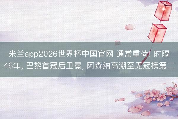 米兰app2026世界杯中国官网 通常重荷! 时隔46年, 巴黎首冠后卫冕, 阿森纳高潮至无冠榜第二