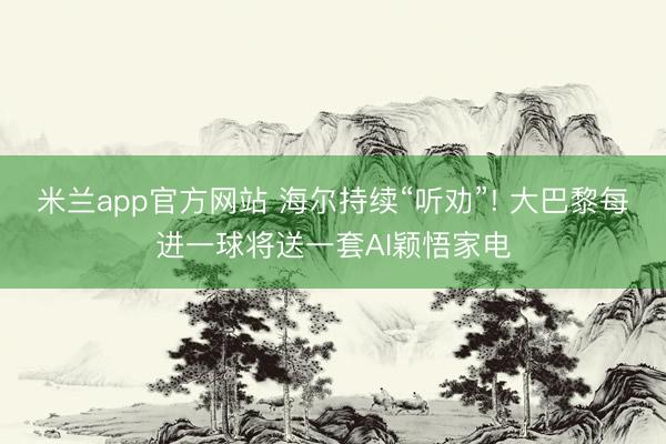 米兰app官方网站 海尔持续“听劝”! 大巴黎每进一球将送一套AI颖悟家电