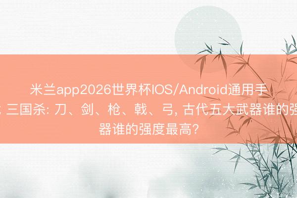 米兰app2026世界杯IOS/Android通用手机版下载 三国杀: 刀、剑、枪、戟、弓, 古代五大武器谁的强度最高?