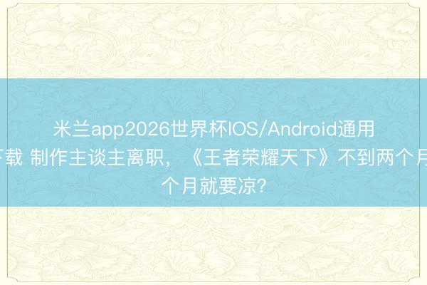 米兰app2026世界杯IOS/Android通用手机版下载 制作主谈主离职，《王者荣耀天下》不到两个月就要凉？