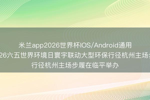 米兰app2026世界杯IOS/Android通用手机版下载 2026六五世界环境日寰宇联动大型环保行径杭州主场步履在临平举办