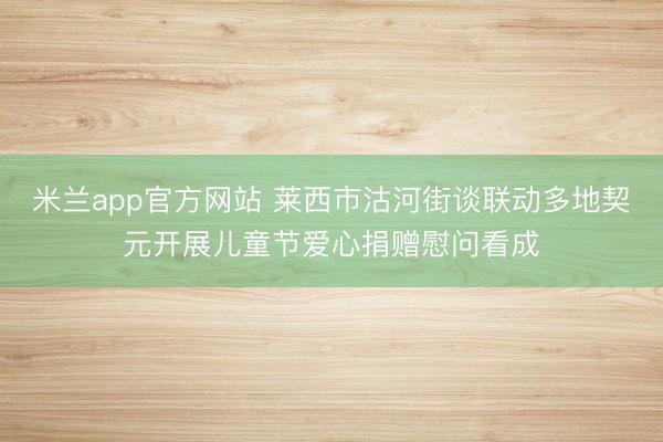 米兰app官方网站 莱西市沽河街谈联动多地契元开展儿童节爱心捐赠慰问看成