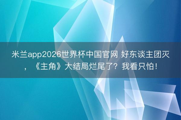 米兰app2026世界杯中国官网 好东谈主团灭,《主角》大结局烂尾了?我看只怕!