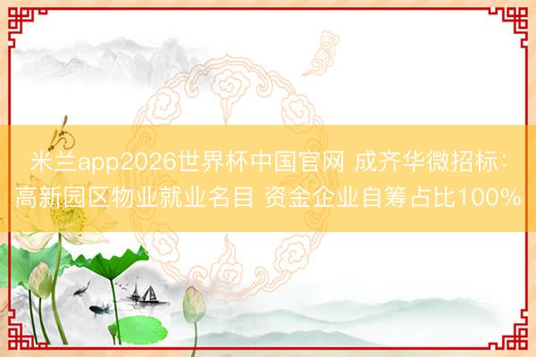 米兰app2026世界杯中国官网 成齐华微招标：高新园区物业就业名目 资金企业自筹占比100%