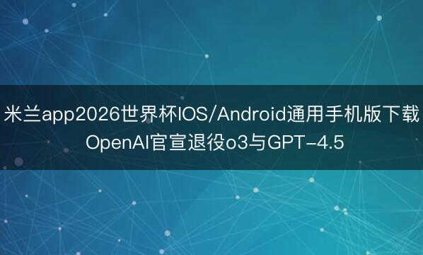 米兰app2026世界杯IOS/Android通用手机版下载 OpenAI官宣退役o3与GPT-4.5