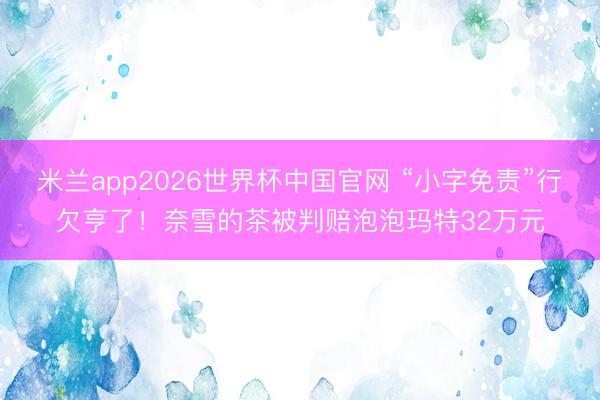 米兰app2026世界杯中国官网 “小字免责”行欠亨了！奈雪的茶被判赔泡泡玛特32万元