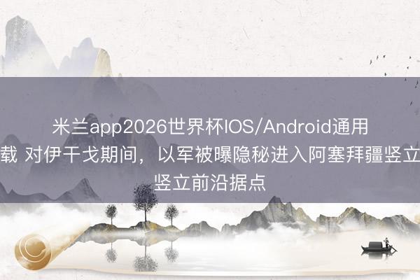 米兰app2026世界杯IOS/Android通用手机版下载 对伊干戈期间，以军被曝隐秘进入阿塞拜疆竖立前沿据点