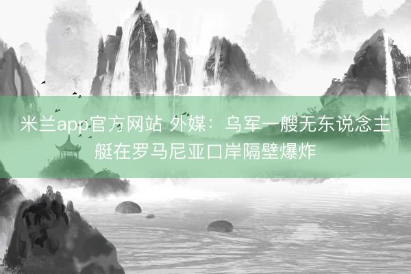 米兰app官方网站 外媒:乌军一艘无东说念主艇在罗马尼亚口岸隔壁爆炸