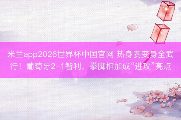 米兰app2026世界杯中国官网 热身赛变身全武行！葡萄牙2-1智利，拳脚相加成“进攻”亮点