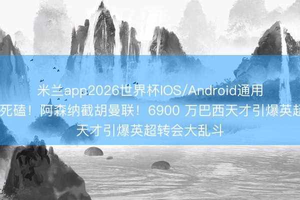 米兰app2026世界杯IOS/Android通用手机版下载 死磕！阿森纳截胡曼联！6900 万巴西天才引爆英超转会大乱斗