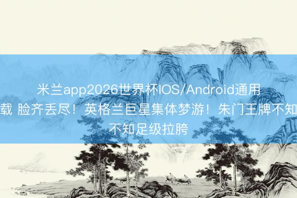 米兰app2026世界杯IOS/Android通用手机版下载 脸齐丢尽！英格兰巨星集体梦游！朱门王牌不知足级拉胯