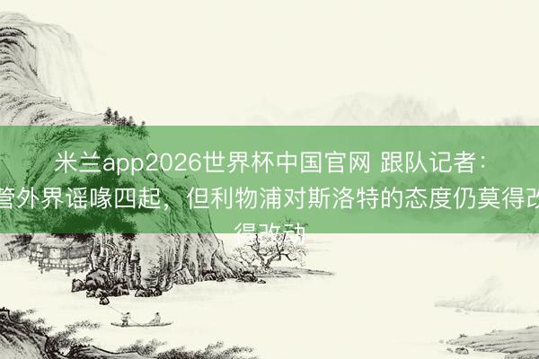 米兰app2026世界杯中国官网 跟队记者：尽管外界谣喙四起，但利物浦对斯洛特的态度仍莫得改动
