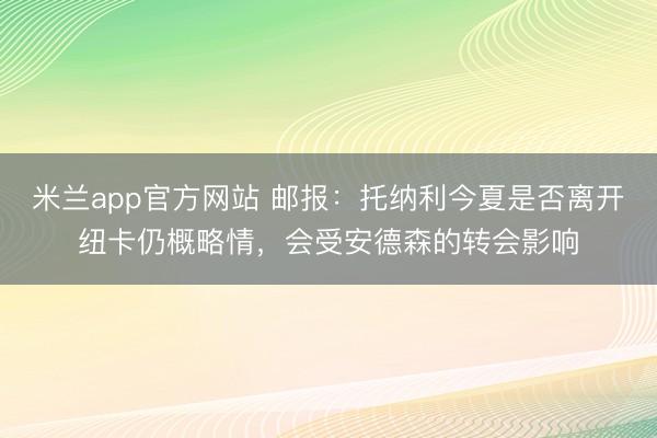 米兰app官方网站 邮报：托纳利今夏是否离开纽卡仍概略情，会受安德森的转会影响