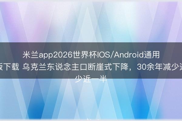 米兰app2026世界杯IOS/Android通用手机版下载 乌克兰东说念主口断崖式下降，30余年减少近一半