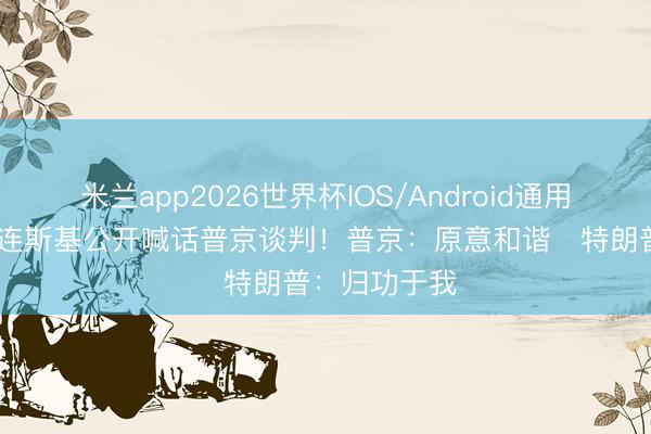 米兰app2026世界杯IOS/Android通用手机版下载 连斯基公开喊话普京谈判！普京：原意和谐   特朗普：归功于我