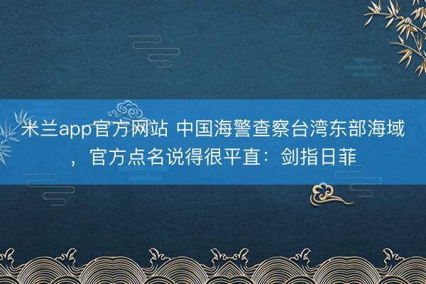 米兰app官方网站 中国海警查察台湾东部海域，官方点名说得很平直：剑指日菲