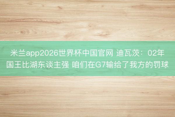 米兰app2026世界杯中国官网 迪瓦茨：02年国王比湖东谈主强 咱们在G7输给了我方的罚球