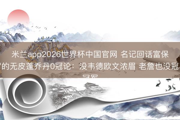 米兰app2026世界杯中国官网 名记回话富保罗的无皮蓬乔丹0冠论：没韦德欧文浓眉 老詹也没冠军