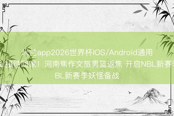米兰app2026世界杯IOS/Android通用手机版下载 接待回家！河南焦作文旅男篮返焦 开启NBL新赛季妖怪备战