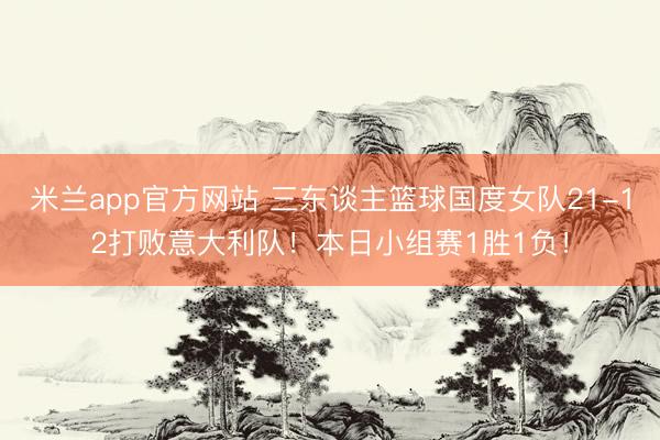 米兰app官方网站 三东谈主篮球国度女队21-12打败意大利队！本日小组赛1胜1负！