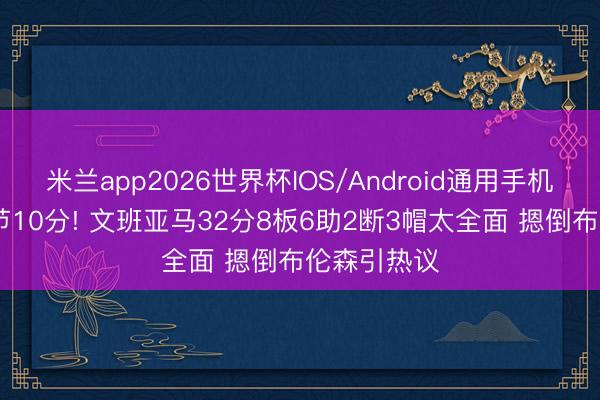 米兰app2026世界杯IOS/Android通用手机版下载 小节10分! 文班亚马32分8板6助2断3帽太全面 摁倒布伦森引热议