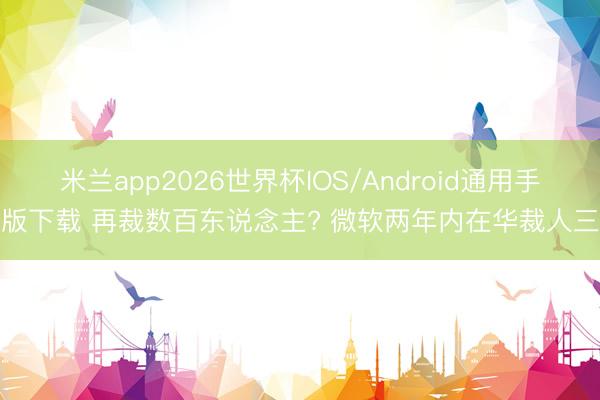 米兰app2026世界杯IOS/Android通用手机版下载 再裁数百东说念主? 微软两年内在华裁人三轮
