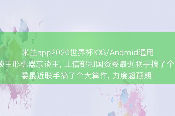 米兰app2026世界杯IOS/Android通用手机版下载 针对东谈主形机器东谈主, 工信部和国资委最近联手搞了个大算作, 力度超预期!